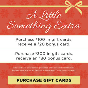 A Little Something Extra Purchase $100 in gift cards, receive a $20 bounce back card, purchase $300 in gift cards, receive an $80 bounce back card Gift cards are available to purchase online or in the restaurant and redeemable across all Tavistock Restaurant Collection concepts Button to Purchase Gift cards